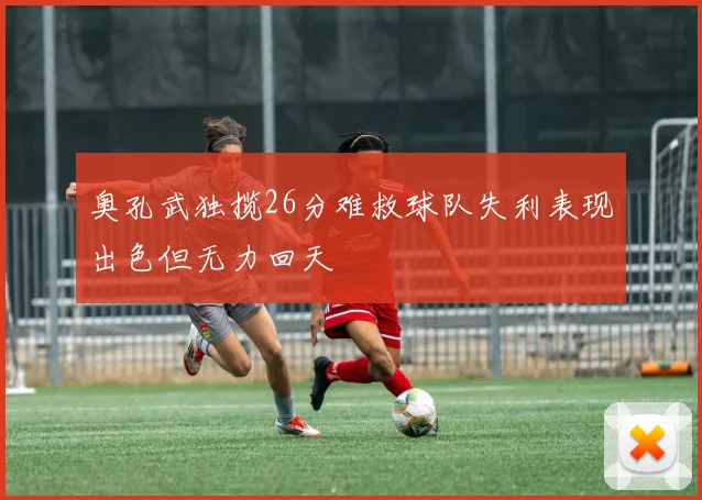 奥孔武独揽26分难救球队失利表现出色但无力回天