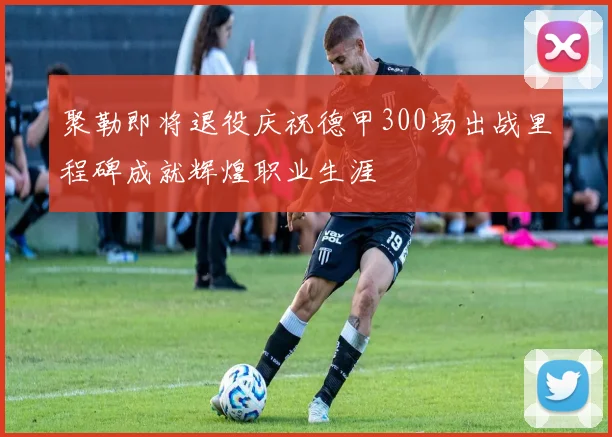 聚勒即将退役庆祝德甲300场出战里程碑成就辉煌职业生涯