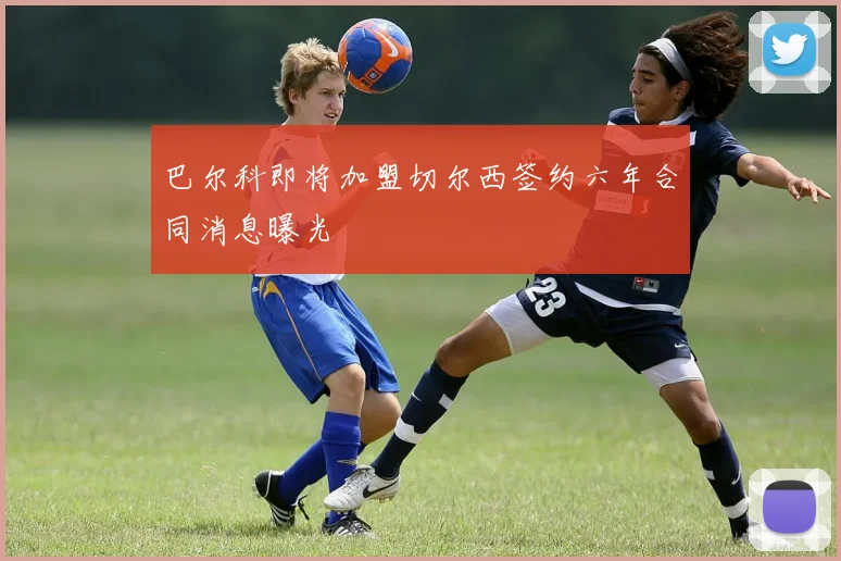 巴尔科即将加盟切尔西签约六年合同消息曝光