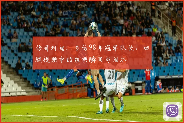 传奇对话：专访98年冠军队长，回顾视频中的经典瞬间与泪水